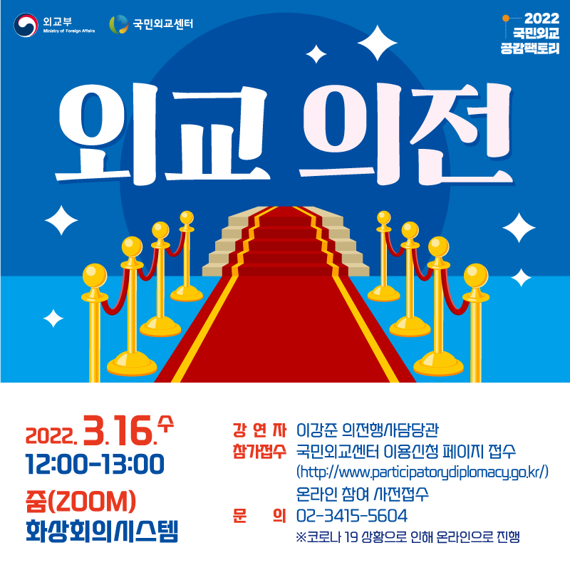 외교의전
2022.3.16.수 12:00-13:00
줌(ZOOM) 화상회의시스템
강연자 : 이강준 의전행사담당관
참가접수:국민외교센터 이용신청 페이지 접수
(http://www.participatorydiplomacy.go.kr) 온라인 사전접수
문의 : 02-3415-5604 ※ 코로나 19 상황으로 인해 온라인으로 진행