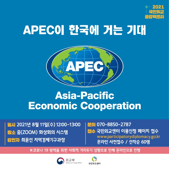 2021 국민외교 밤토리
APEC이 한국에 거는 기대
APEC.
Asia-Pacific Economic Cooperation
일시 2021년 8월 11일(수) 12:00~13:00 | 문의 070-8850-2787 장소 줌(ZOOM) 화상회의 시스템
접수 국민외교센터 이용신청 페이지 접수)
www.participatorydiplomacy.go.kr 강연자 최윤선 지역경제기구과장
온라인 사전접수 / 선착순 60명 ※코로나 19 방역을 위한 사회적 거리두기 상황으로 인해 온라인으로 진행
이 외교부
외교부 Vinary of Foreign Affairs
국민교센터
