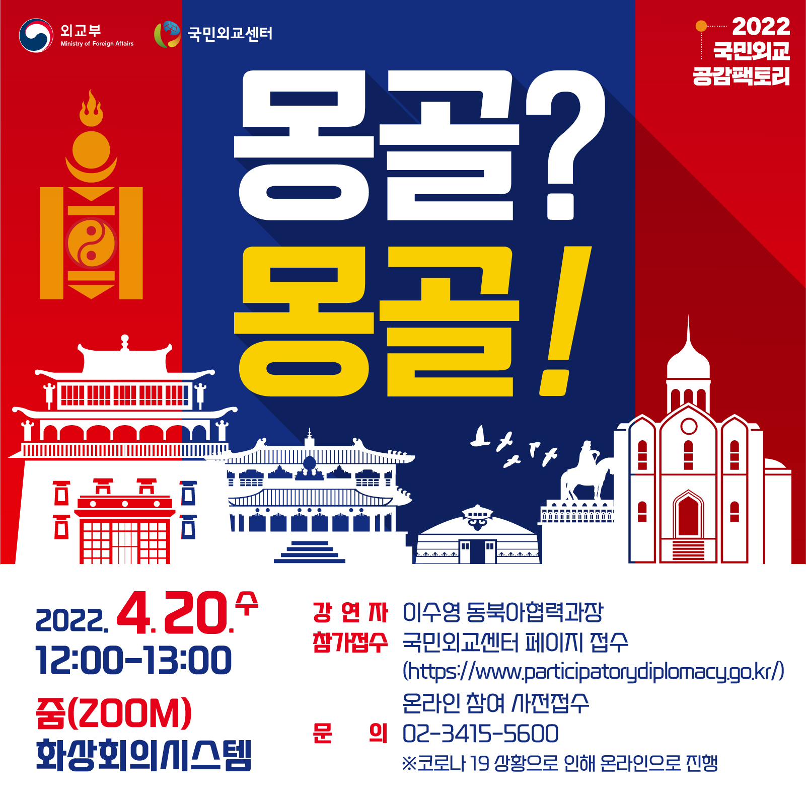 외교부 2022국민외교공감팩토리
몽골?몽골!
2022.4.20.수 12:00-13:00
줌(ZOOM)화상회의시스템
강연자 이수영 동북아협력과장
참가접수 국민외교센터 페이지 접수( https://www.participatorydiplomacy.go.kr )온라인 참여 사전접수
문의 02-3415-5600
​※코로나 19 상황으로 인해 온라인으로 진행
