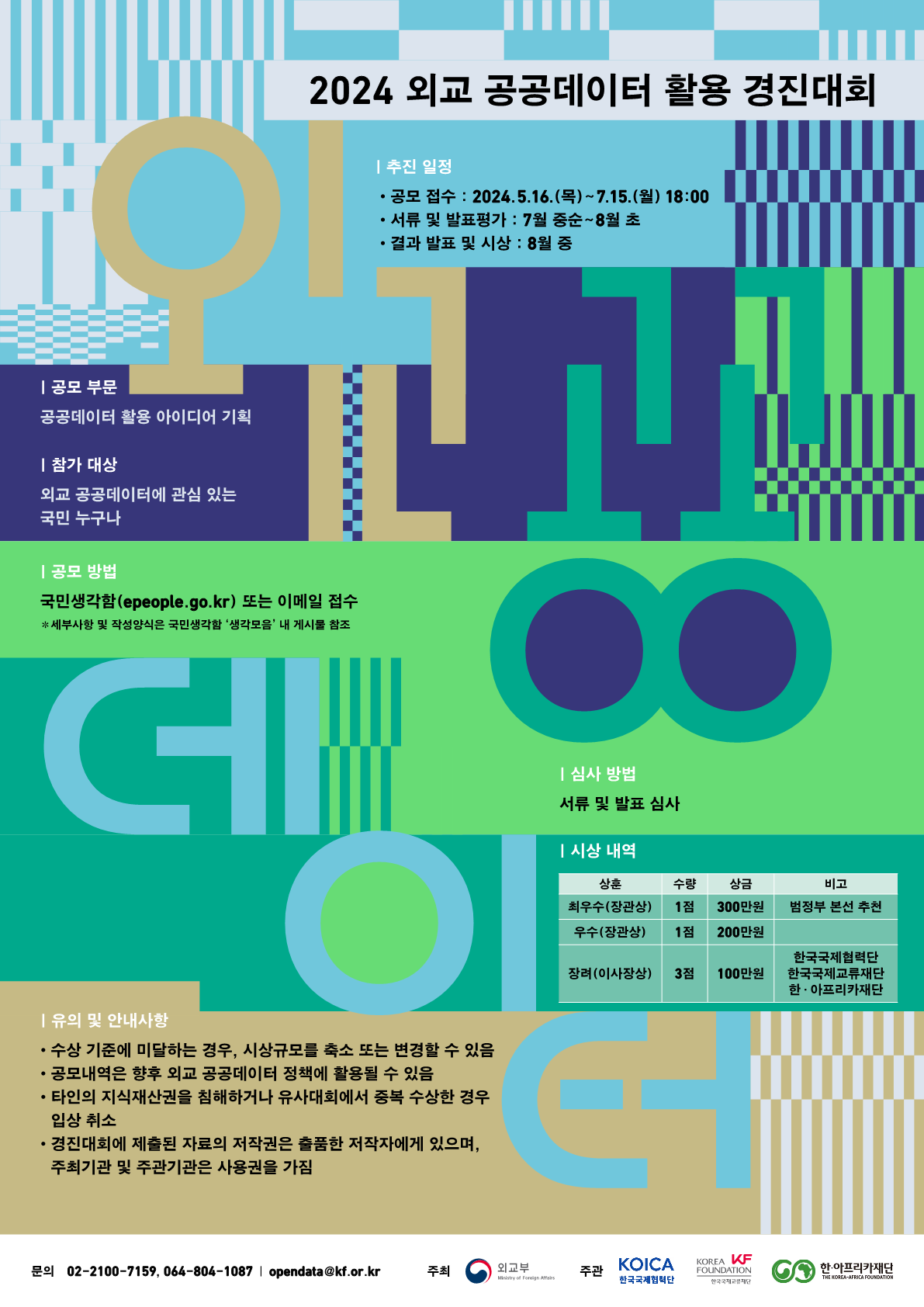
            2024 외교 공공데이터 활용 경진대회
            
            | 추진 일정
            - 공모 접수 : 2024.5.16.(목) ~ 7.15(월) 18:00
            - 서류 및 발표평가 : 7월 중순 ~ 8월 초
            - 결과 발표 및 시상 : 8월 중

            | 공모 부문
            공공데이터 활용 아이디어 기획

            | 참가 대상
            외교 공공데이터에 관심 있는 국민 누구나

            | 공모 방법
            국민생각함(epeople.go.kr) 또는 이메일 접수
            ※ 세부사항 및 작성양식은 국민생각함 '생각모음' 내 게시물 참조

            | 심사 방법
            서류 및 발표 심사

            | 시상 내역
            시상 내역 - 상훈, 수량, 상금 , 비고 :
            최우수(장관상), 1점, 300만원, 범정부 본선 추천;
            우수(장관상), 1점, 200만원, ;
            장려(이사장상), 3점, 100만원, (한국국제협력단, 한국국제교류재단, 한·아프리카재단);

            | 유의 및 안내사항
            - 수상 기준에 미달하는 경우, 시상규모를 축소 또는 변경할 수 있음
            - 공모내역은 향후 외교 공공데이터 정책에 활용될 수 있음
            - 타인의 지식재산권을 침해하거나 유사대회에서 중복 수상한 경우 입상 취소
            - 경진대회에 제출된 자료의 저작권은 출품한 저작자에게 있으며, 주최기관 및 주관기관은 사용권을 가짐

            문의: 02-2100-7159, 064-804-1087 / opendata@kf.or.kr
            주최: 외교부
            주관: KOICA 한국국제협력단, KOREA FOUNDATION 한국국제고문재단, 한·아프리카재단 THE KOREA-AFRICA FOUNDATION
            