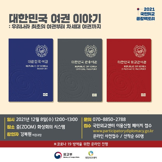 대한민국 여권이야기
:우리나라 최초의 여권부터 차세대 여권까지
2021 국민외교 공감팩토리

대한민국여권
REPUBLIC OF KOREA PASSPORY
대한민국관용여권
REPUBLIC OF KOREA OFFICAL PASSPORY
대한민국외교관여권
REPUBLIC OF KOREA DIPLOMATIC PASSPORY

일시 2021년 12월 8일(수) 12:00~13:00
장소 줌(ZOOM)화상회의 시스템
강연자 강복원 여권과장
문의 070-8850-2788
접수 국민외교센터 이용신청 페이지 접수
www.participatorydiplomacy.go.kr
온라인 사전접수/선착순 60명
※코로나19 방역을 위한 온라인 진행
외교부 국민외교센터