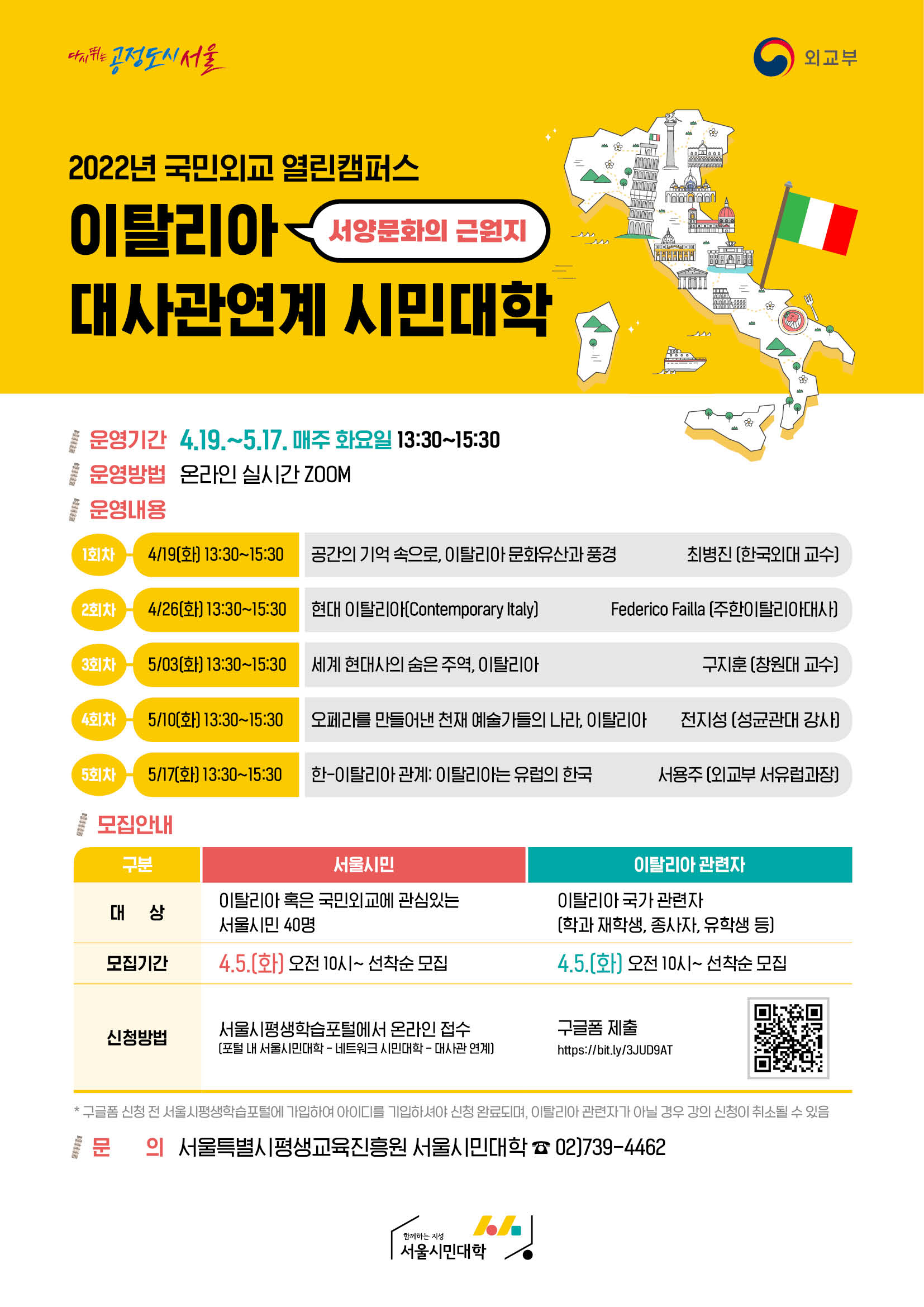 다시뛰는 공정도시 서울 외교부
2022년 국민외교 열린캠퍼스
이탈리아(서양문와의 근원지) 대사관연계 시민대학
운영기간 4.19.~5.17. 매주 화요일 13:30~15:30
운영방법 온라인 실시간 ZOOM
운영내용
1회차-4/19(화) 13:30~15:30 공간의 기억 속으로, 이탈리아 문화유산과 풍경 최병진(한국외대 교수)
2회차-4/26(화) 13:30~15:30 현대 이탈리아 (Contemporary Iitaly) Federico Failla(주한이탈리아대사)
3회차-5/03(화) 13:30~15:30 세계 현대사의 숨은 주역, 이탈리아 구지훈(창원대 교수)
4회차-5/10(화) 13:30~15:30 오페라를 만들어낸 천재 예술가의 나라, 이탈리아 전지성(성균관대 강사)
5회차-5/17(화) 13:30~15:30 한-이탈리아 관계:이탈리아는 유럽의 한국 서용주(외교부 서유럽과장)
모집안내
서울시민 
이탈리아 혹은 국민외교에 관심있는 서울시민 40명 4.5(화) 오전10시~선착순 모집
이탈리아 관련자
신청방법 서울시평생학습포털에서 온라인접수(포털내 서울시민대학-네트워크시민대학-대사관 연계)
이탈리아국가 관련자(학과 재학생,종사자,유학생 등) 4.5(화) 오전10시~선착순 모집
신청방법 구글품 제출 https://bit.ly/3JUD9AT
*구글폼 신청 전 서울시평생학습포털에 가입하여 아이디를 기입하셔야 신청 완료되며, 이탈리아 관련자가 아닐 경우 강의신청이 취소될 수 있음
문의 서울특별시 평생교육진흥원 서울시민대학 02)739-4462
함께하는 지성 서울시민대학