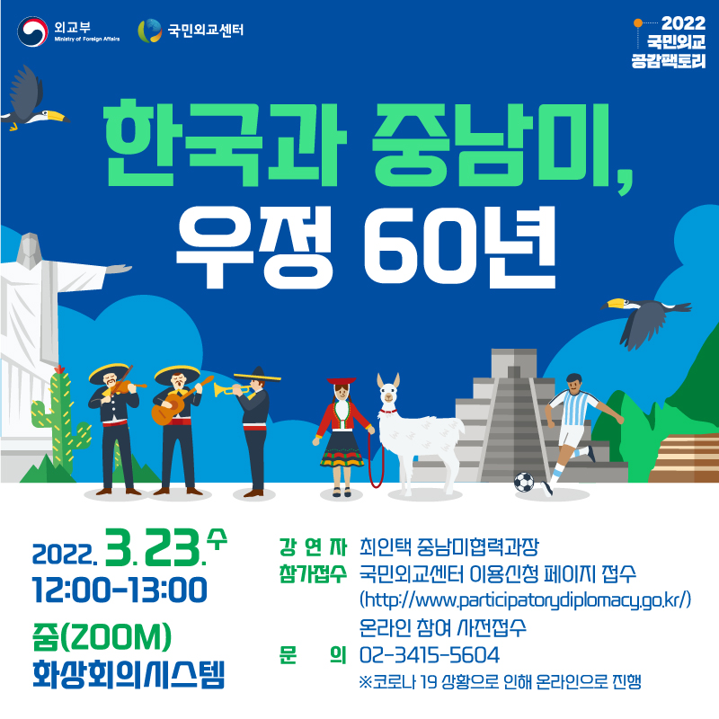 외교부 국민외교센터 2022 국민외교 공감팩토리
한국과 중남미, 우정 60년
2022.3.23.수 12:00~13:00
줌(ZOOM)화상회의시스템
강연자 최인택 중남미협력과장
참가접수 국민외교센터 이용신청 페이지 접수(http://www.participatorydiplomacy.go.kr)
온라인참여 사전접수
문의 02-3415-5604
코로나 19상황으로인해 온라인으로 진행