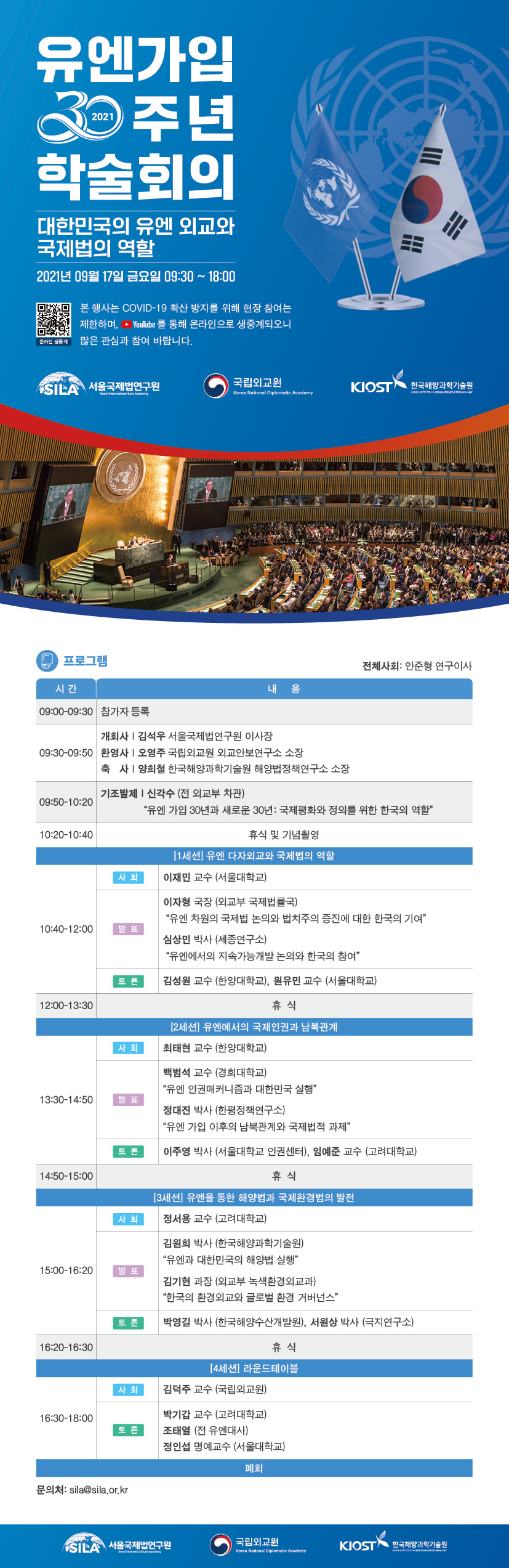 유엔가입 30주년 학술회의
대한민국의 유엔 외교와 국제법의 역할 2021년 09월 17일 금요일 09:30 ~ 18:00
본 행사는 COVID-19 확산 방지를 위해 현장 참여는 제한하며, - YouTube 를 통해 온라인으로 생중계되오니 많은 관심과 참여 바랍니다.
온라인 생중계
SIEA 서울국제법연구원
국립외교원 Korea National Diplomatic Academy
KIOST 한국해양과학기술원
Seuratal Low Academy
프로그램
전체사회: 안준형 연구이사
시간
|
내
용
09:00-09:30 참가자 등록
09:30-09:50 환영사 |
개회사 | 김석우 서울국제법연구원 이사장
오영주 국립외교원 외교안보연구소 소장
축 사 | 양희철 한국해양과학기술원 해양법정책연구소 소장
기조발제 | 신각수 (전 외교부 차관) 09:50~10:20)
“유엔 가입 30년과 새로운 30년 : 국제평화와 정의를 위한 한국의 역할