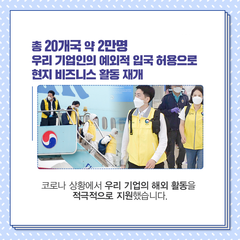 총 20개국 약 2만명 우리 기업인의 예외적 입국 허용으로 현지 비즈니스 활동 재개
코로나 상황에서 우리 기업의 해외 활동을 적극적으로 지원했습니다.