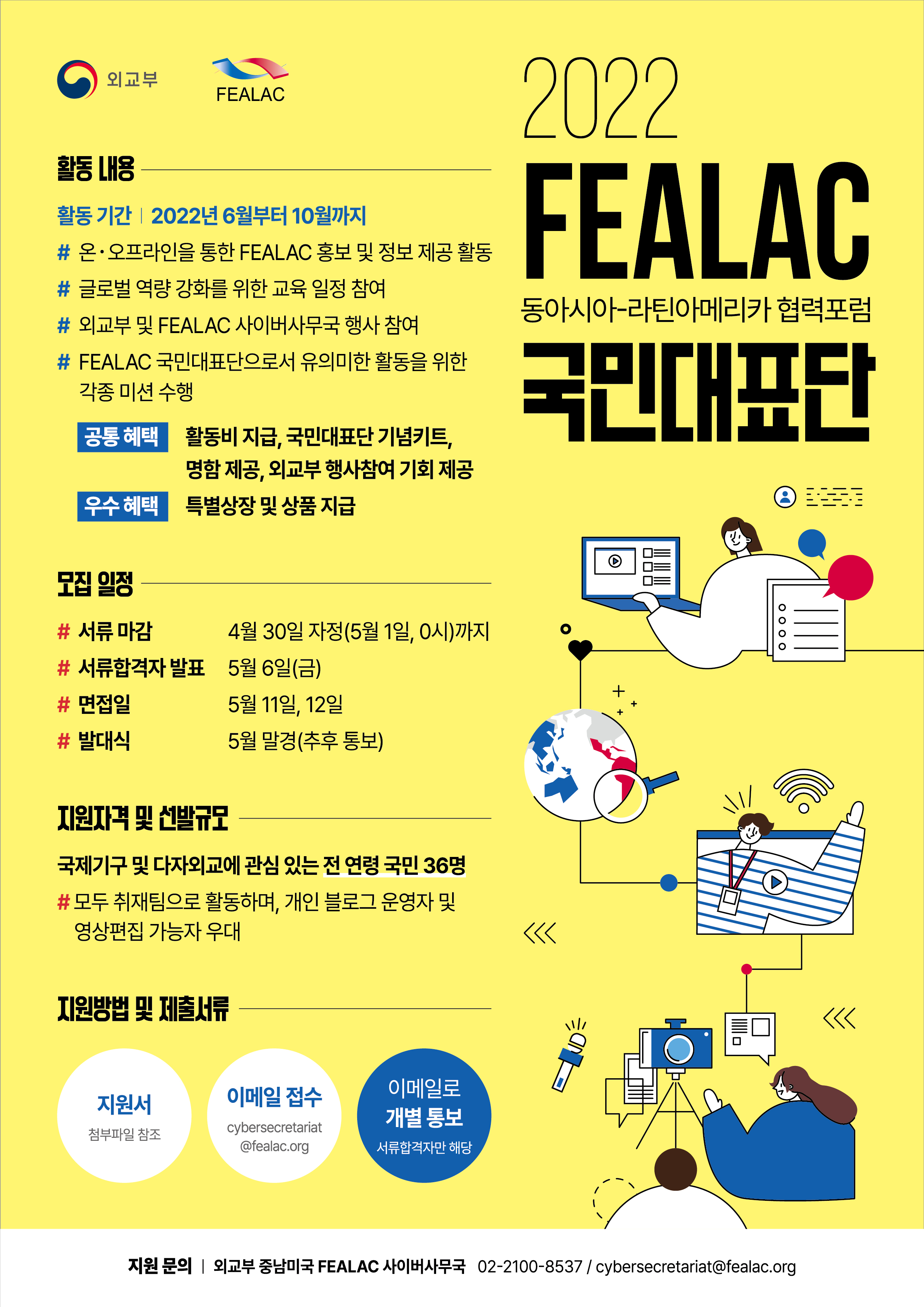 외교부 FEALAC
2022 FEALAC 동아시아-라틴아메리카 협력포럼 국민대표단
활동내용
활동기간:2022년 6월부터 10월까지
# 온오프라인을 통한 FEALAC 홍모 및 정보 제공 활동
# 글로벌 역량 강화를 위한 교육 일정 참여
# 외교부 및 FEALAC 사이버사무국 행사 참여
# FEALAC 국민대표단으로서 유의미한 활동을 위한 각종 미션 수행
공통혜택 활동비 지급, 국민대표단 기념키트, 명함 제공, 외교부 행사참여 기회 제공
우수혜택 특별상장 및 상품 지급
모집일정
# 서류 마감 4월 30일 자정(5월1일,0시)까지
# 서류합격자 발표 5월 6일(금)
# 면접일 5월 11일,12일
# 발대식 5월 말경(추후 통보)
지원자격 및 선발규모
국제기구 및 다자외교에 관심있는 전 연령 국민 36명
#모두 취재팀으로 활동하며, 개인 블로그 운영자 및 영상편집 가능자 우대
지원방법 및 제출서류
지원서 첨부파일 참조 
이메일 접수  cybersecretariat@fealac.org 
이메일로 개별 통보 서류합격자만 해당