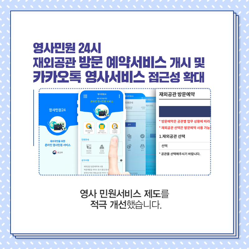 영사민원24시 재외공관 방문 예약서비스 개시 및 카카오톡 영사서비스 접근성 확대
재외공관 방문예약
*방문예약은 공관별 업무상황에 따라
*재외공관 선택은 방문예약 사용 가능
1. 재외공관 선택
선택
*공관을 선택해 주시기 바랍니다.
영사 민원서비스 제도를 적극 개선했습니다.