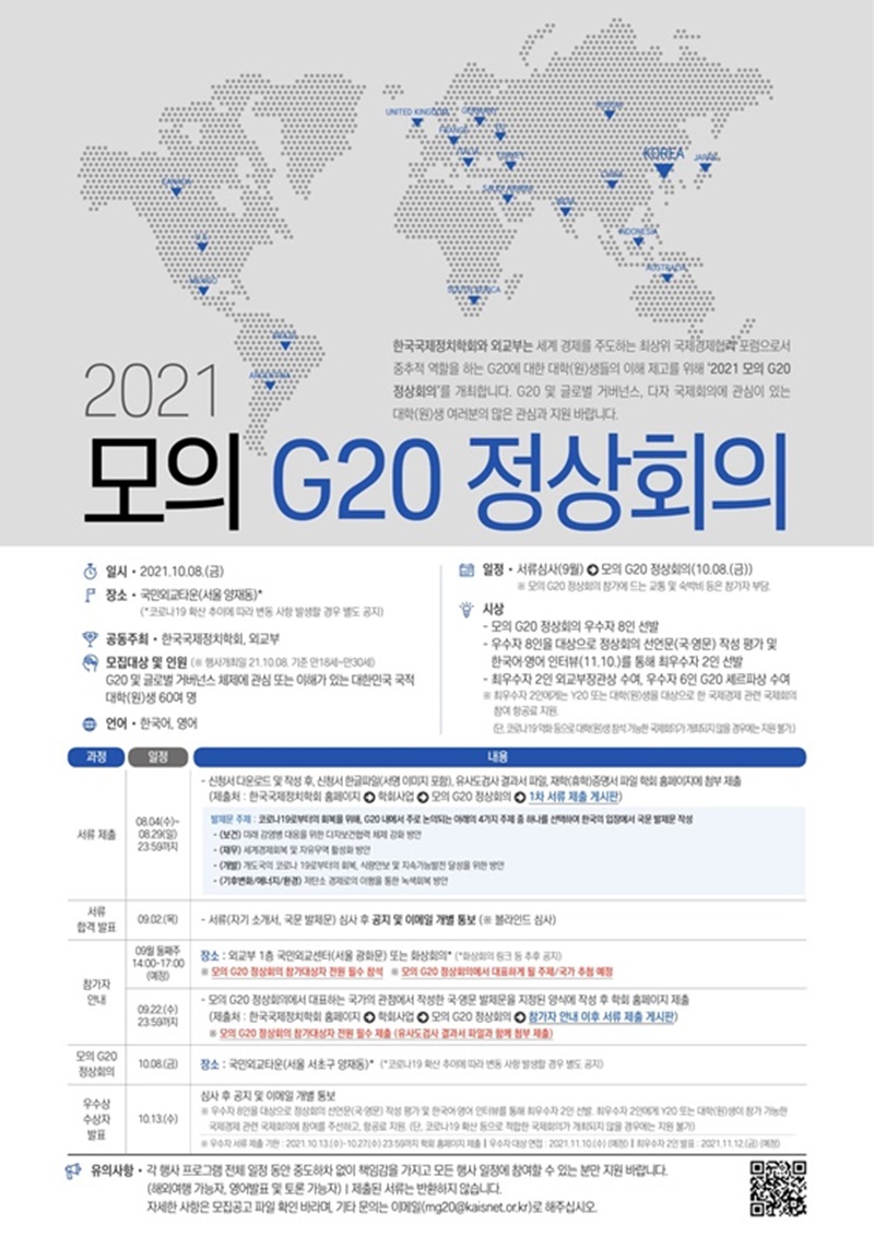 2021
한국국제정치학회와 외교부는 세계 경제를 주도하는 최상위 국제경제 포럼으로서 중추적 역할을 하는 G20에 대한 대학(원)생들의 이해 제고를 위해 2021 모의 G20 정상회의'를 개최합니다. G20 및 글로벌 거버넌스, 다자 국제회의에 관심이 있는 대학(원)생 여러분의 많은 관심과 지원 바랍니다.
모의 G20 정상회의
 일시 - 2021.10.08.(금)  장소 - 국민타운(서울 양재동)
'코로나 19 확산 추이에 따라 변동 사랑 발생할 경우 별도 공지 고 공동주최 - 한국국제정치학회, 외교부 
모집대상 및 인원 ( 행사개최일 21.10.08 기준 만18세-만30세)
G20 및 글로벌 거버넌스 체제에 관심 또는 이해가 있는 대한민국 국적 대학(원)생 60여 명 
언어 - 한국어 영어
일정 - 서류심사(9월)  모의 G20 정상회의 (10.08.(금))
모의 G20 정상회의 참가에 드는 교통 및 숙박비 등은 참가자 부담
 - 모의 G20 정상회의 우수자 8인 선발 - 우수자 8인을 대상으로 정상회의 선언문(국영문) 작성 평가 및 한국어영어 인터뷰(11.10.)를 통해 최우수자 2인 선발 - 최우수자 2인 외교부장관상 수여, 우수자 6인 G20 세르파상 수여 최우수자 2인에게는 v20 또는 대학생을 대상으로 한 국제경제 관련 (단, 코로나 19 악화 등으로 대학(원)생 참석 가능한 국제회의가 개최되지 않을 경우에는 지원 불가.)
과정
일정
내용
서류 제출 08.04(수) ~ 08.29(일) 23:59까지
신청서다운로드 및 작성 후, 신청서 한글파일 (서명 이미지 포함), 유사도검사 결과서 파일, 재학(휴학)증명서 파일  학회 홈페이지에 첨부 제출(제출처 : 한국국제정치학회 홈페이지 학회사업 모의 G20 정상회의 1차 서류 제출 게시판)
발제문 주제 : 코로나 19로부터의 회복을 위해, G20 내에서 주로 논의되는 아래의 4가지 주제 중 하나를 선택하여 한국의 입장에서 국문 발제문 작성
-(보건) 미래 감염병 대응을 위한 다차보건협력 체제 강화 방안
-(재무) 세계경제회복 및 자유무역 활성화 방안
-(개발) 개도국의 코로나 19로부터의 회복, 식량안보 및 지속가능발전 달성을 위한 방안
-(기후변화/에너지/환경) 저탄소 경제로의 이행을 통한 녹색회복 방안
서류 합격 발표
09.02(목) -서류(자기 소개서, 국문 발제문) 심사 후 공지 및 이메일 개별 통보(블라인드 심사)
참가자 안내
9월 둘째주 14:00-17:00(예정) 장소: 외교부 1층 국민외교센터(서울 광화문) 또는 화상회의 (화상회의 링크 등 추후 공지)
모의 G20 정상회의 참가대상자 전원 필수 참석 모의 G20 정상회의에서 대표하게 될 주제/국가 추첨 예정
09.22(수) 23:59까지 -모의 G20 정상회의에서 대표하는 국가의 관점에서 작성한 국영문 발제문을 지정된 양식에 작성 후 학회 홈페이지 제출 (제출처 : 한국국제정치학회 홈페이지 학회사업 모의 G20 정상회의 참가자 안내 이후 서류 제출 게시판) 모의 G20 정상회의 참가대상자 전원 필수 제출 (유사도검사 결과서 파일과 함께 첨부 제출)
모의 G20정상회의 10.08(금) 장소 : 국민외교타운 (서울 서초구 양재동) (코로나19 확산 추이에 따라 변동 사항 발생할 경우 별도 공지)
우수상 수상자 발표 10.13(수) 심사 후 공지 및 이메일 개별 통보 우수자 8인을 대상으로 정상회의 선언문(국영문)작성 평가 및 한국어 영어 인터뷰를 통해 최우수자 2인 선발, 최우수자 2인에게 Y20 또는 대학(원)생이 참가 가능한 국제경제 관련 국제회의에 참여를 주선하고 항공료 지원(단, 코로나 19 확산 등으로 적합한 국제회의가 개최되지 않을 경우에는 지원 불가)
우수자 서류 제출 기한 2021.10.13(수) - 10.27(수) 23:59 까지 학회 홈페이지 제출 우수자 대상 면접: 2021.11.10(수) (예정) 최우수자 2인 발표 : 2021.11.12(금) (예정)
유의사항 - 각 행사 프로그랭 전체 일정 동안 중도하차 없이 책임감을 가지고 모든 행사 일정에 참여할 수 있는 분만 지원 바랍니다.
(해외여행 가능자, 영어발표 및 토론 가능자) | 제출된 서류는 반환하지 않습니다. 자세한 사항은 모집공고 파일 확인 바라며, 기타 문의는 이 (mg20@kaisnet.or.kr)로 해주십시오.
