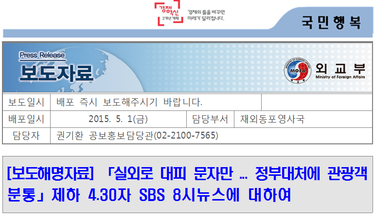외교부 보도자료
보도일시
 배포 즉시 보도해주시기 바랍니다.
 
배포일시
2015. 5. 1(금)
담당부서
 재외동포영사국
담당자
 권기환 공보홍보담당관(02-2100-7565)


[보도해명자료] 「실외로 대피 문자만 ... 정부대처에 관광객 분통」제하 4.30자 SBS 8시뉴스에 대하여
